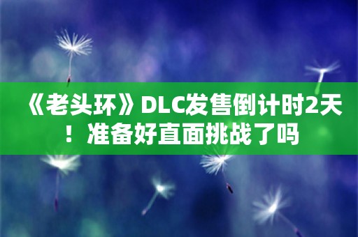  《老头环》DLC发售倒计时2天！准备好直面挑战了吗