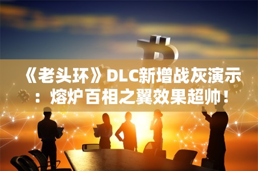  《老头环》DLC新增战灰演示：熔炉百相之翼效果超帅！