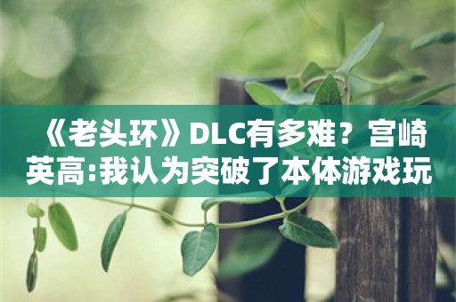  《老头环》DLC有多难？宫崎英高:我认为突破了本体游戏玩家抗压极限