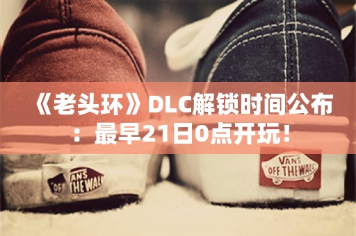  《老头环》DLC解锁时间公布：最早21日0点开玩！