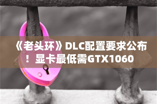  《老头环》DLC配置要求公布！显卡最低需GTX1060