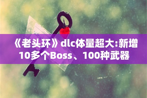  《老头环》dlc体量超大:新增10多个Boss、100种武器