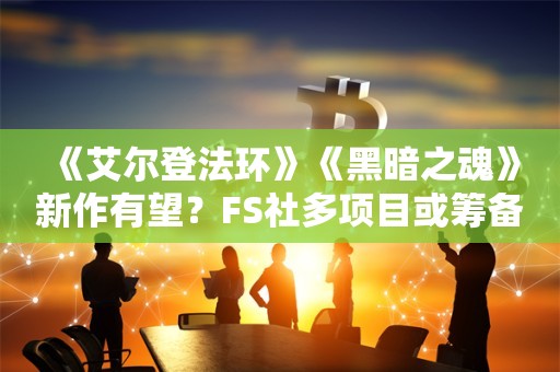  《艾尔登法环》《黑暗之魂》新作有望？FS社多项目或筹备中