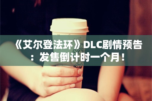  《艾尔登法环》DLC剧情预告：发售倒计时一个月！