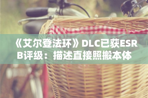  《艾尔登法环》DLC已获ESRB评级：描述直接照搬本体