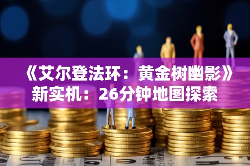  《艾尔登法环：黄金树幽影》新实机：26分钟地图探索