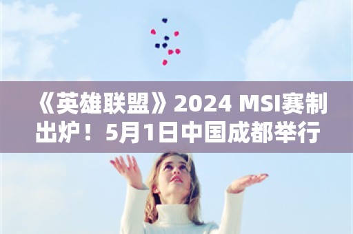  《英雄联盟》2024 MSI赛制出炉！5月1日中国成都举行