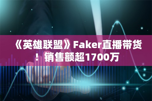  《英雄联盟》Faker直播带货！销售额超1700万