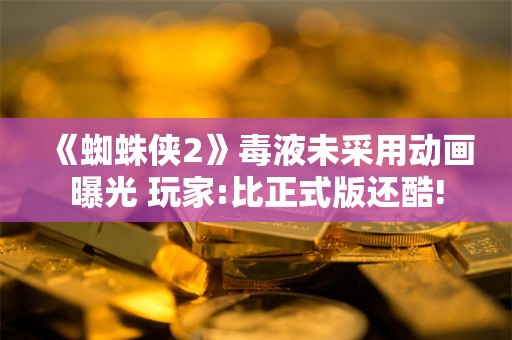  《蜘蛛侠2》毒液未采用动画曝光 玩家:比正式版还酷!