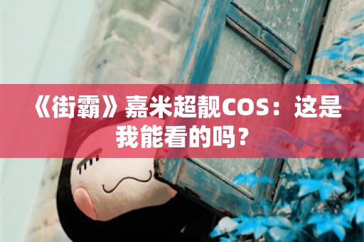  《街霸》嘉米超靓COS：这是我能看的吗？