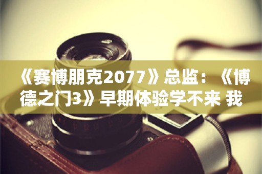  《赛博朋克2077》总监：《博德之门3》早期体验学不来 我们喜欢完美发布