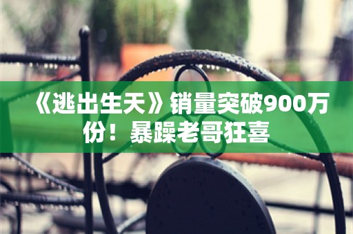  《逃出生天》销量突破900万份！暴躁老哥狂喜