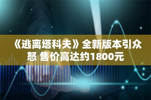  《逃离塔科夫》全新版本引众怒 售价高达约1800元