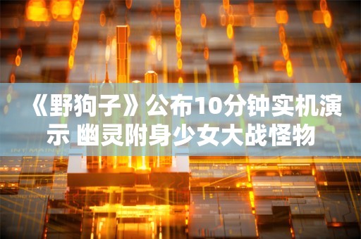  《野狗子》公布10分钟实机演示 幽灵附身少女大战怪物