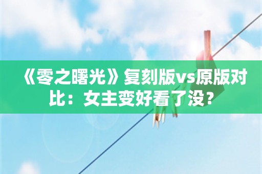  《零之曙光》复刻版vs原版对比：女主变好看了没？