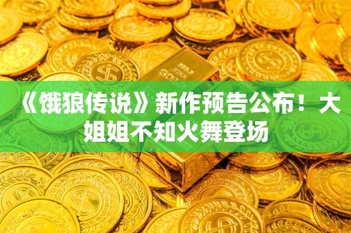  《饿狼传说》新作预告公布！大姐姐不知火舞登场