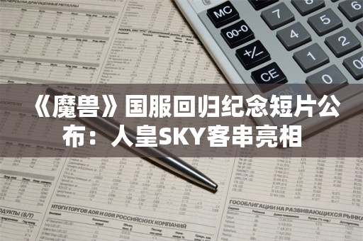  《魔兽》国服回归纪念短片公布：人皇SKY客串亮相