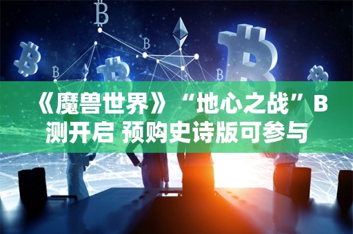  《魔兽世界》“地心之战”B测开启 预购史诗版可参与