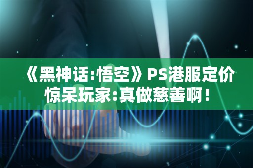  《黑神话:悟空》PS港服定价惊呆玩家:真做慈善啊！