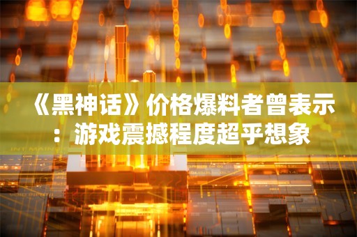  《黑神话》价格爆料者曾表示：游戏震撼程度超乎想象