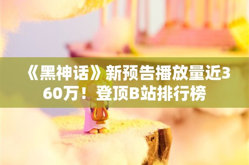  《黑神话》新预告播放量近360万！登顶B站排行榜