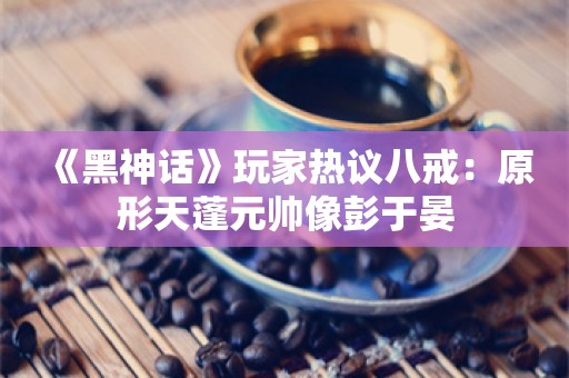  《黑神话》玩家热议八戒：原形天蓬元帅像彭于晏