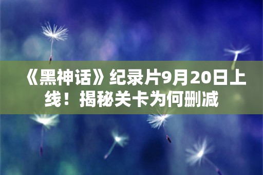  《黑神话》纪录片9月20日上线！揭秘关卡为何删减