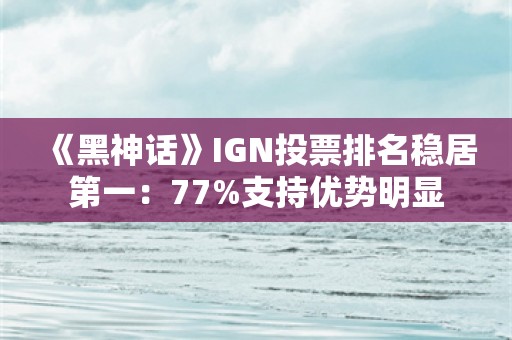  《黑神话》IGN投票排名稳居第一：77%支持优势明显