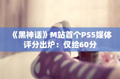  《黑神话》M站首个PS5媒体评分出炉：仅给60分