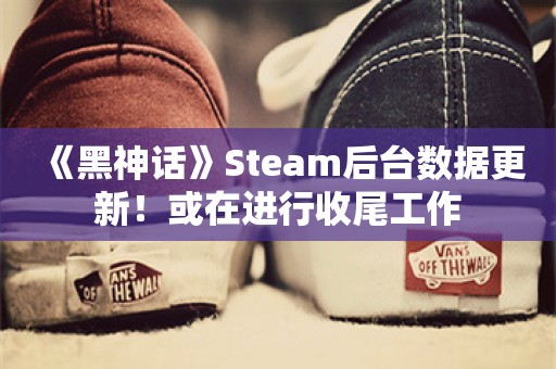  《黑神话》Steam后台数据更新！或在进行收尾工作