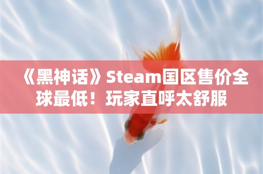  《黑神话》Steam国区售价全球最低！玩家直呼太舒服