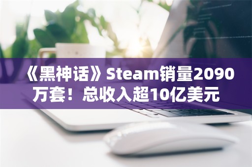  《黑神话》Steam销量2090万套！总收入超10亿美元