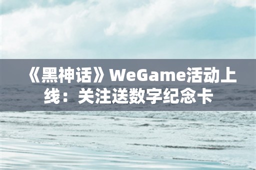  《黑神话》WeGame活动上线：关注送数字纪念卡