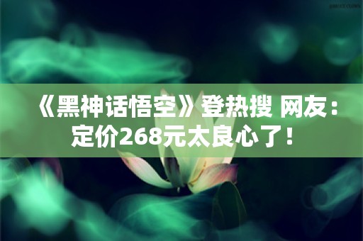  《黑神话悟空》登热搜 网友：定价268元太良心了！