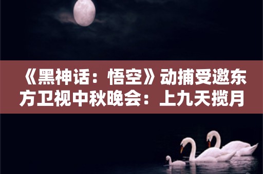  《黑神话：悟空》动捕受邀东方卫视中秋晚会：上九天揽月