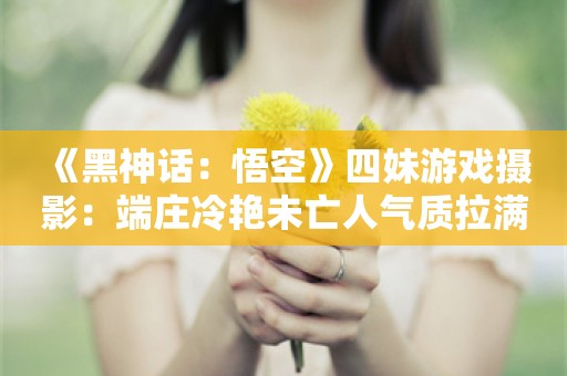  《黑神话：悟空》四妹游戏摄影：端庄冷艳未亡人气质拉满