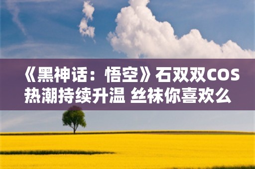  《黑神话：悟空》石双双COS热潮持续升温 丝袜你喜欢么