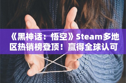  《黑神话：悟空》Steam多地区热销榜登顶！赢得全球认可