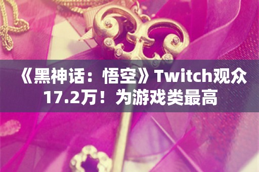  《黑神话：悟空》Twitch观众17.2万！为游戏类最高