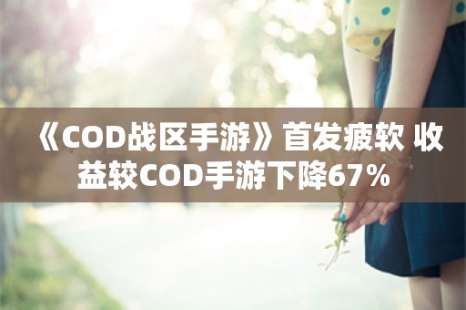  《COD战区手游》首发疲软 收益较COD手游下降67%