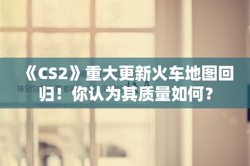  《CS2》重大更新火车地图回归！你认为其质量如何？