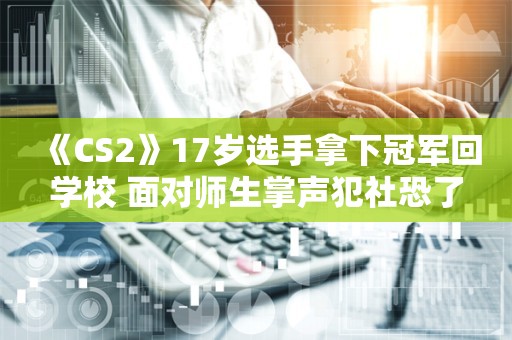  《CS2》17岁选手拿下冠军回学校 面对师生掌声犯社恐了