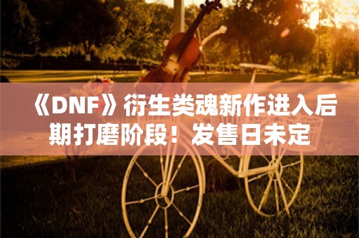  《DNF》衍生类魂新作进入后期打磨阶段！发售日未定