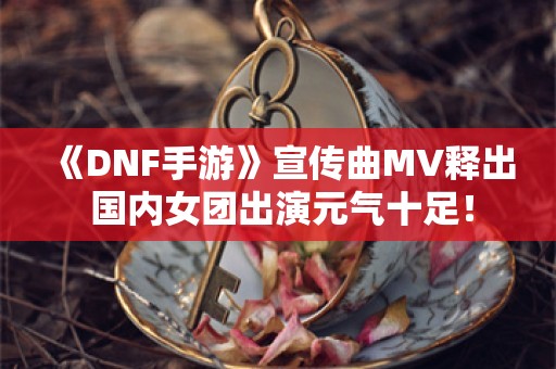  《DNF手游》宣传曲MV释出 国内女团出演元气十足！