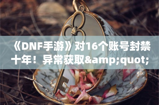  《DNF手游》对16个账号封禁十年！异常获取"骨戒"