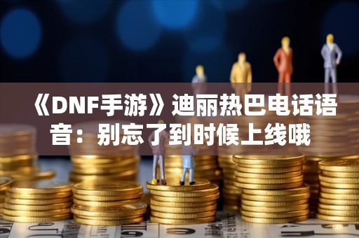  《DNF手游》迪丽热巴电话语音：别忘了到时候上线哦