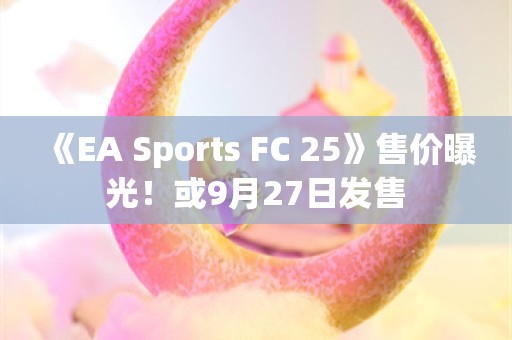  《EA Sports FC 25》售价曝光！或9月27日发售