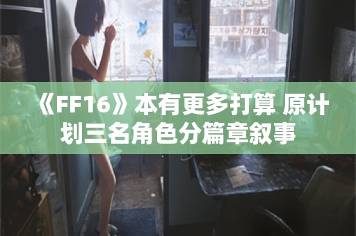  《FF16》本有更多打算 原计划三名角色分篇章叙事