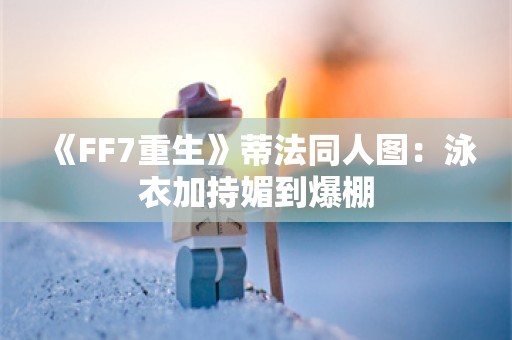  《FF7重生》蒂法同人图：泳衣加持媚到爆棚