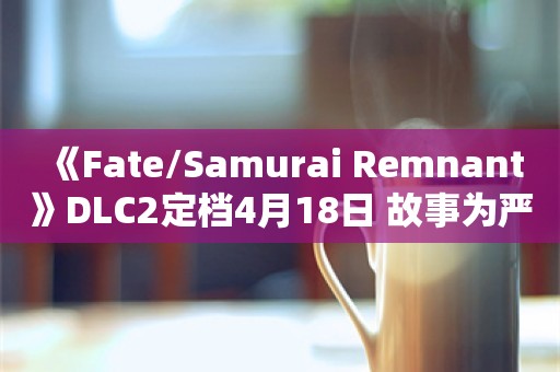  《Fate/Samurai Remnant》DLC2定档4月18日 故事为严肃风格